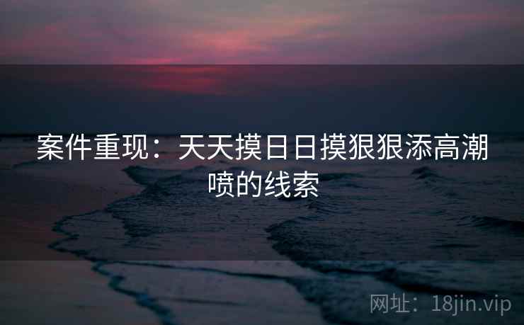 案件重现：天天摸日日摸狠狠添高潮喷的线索
