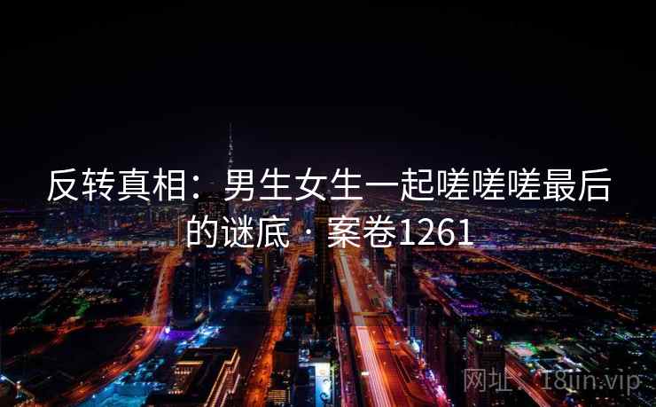 反转真相：男生女生一起嗟嗟嗟最后的谜底 · 案卷1261