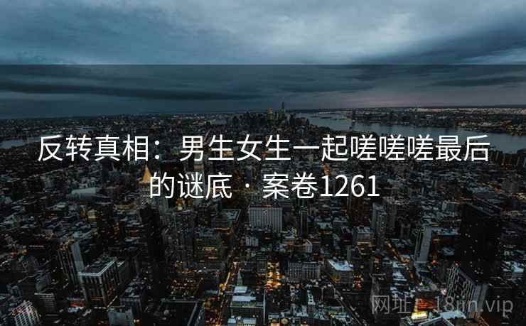 反转真相：男生女生一起嗟嗟嗟最后的谜底 · 案卷1261  第2张
