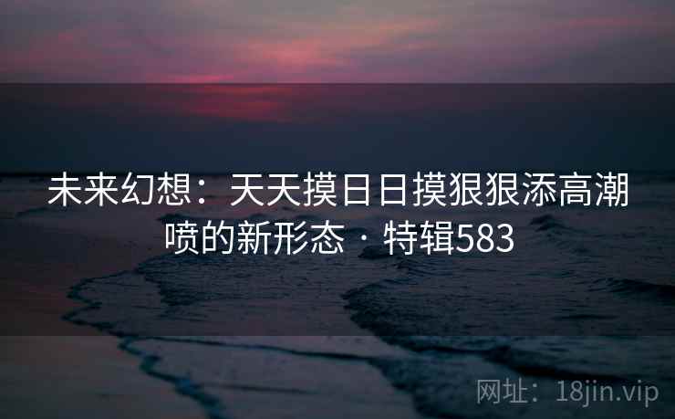 未来幻想:天天摸日日摸狠狠添高潮喷的新形态 · 特辑583 第1张 未来幻想:天天摸日日摸狠狠添高潮喷的新形态 · 特辑583 第1张
