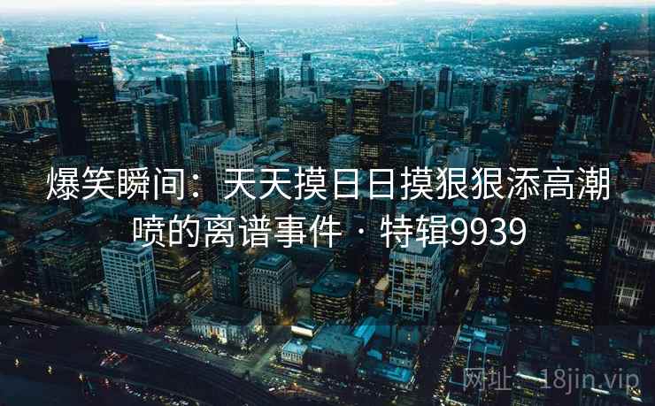 爆笑瞬间:天天摸日日摸狠狠添高潮喷的离谱事件 · 特辑9939 第1张 爆笑瞬间:天天摸日日摸狠狠添高潮喷的离谱事件 · 特辑9939 第1张