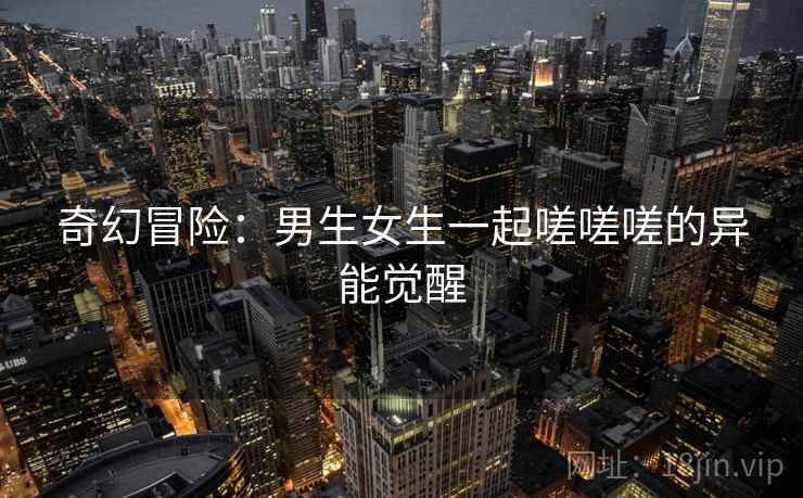 奇幻冒险:男生女生一起嗟嗟嗟的异能觉醒 第1张 奇幻冒险:男生女生一起嗟嗟嗟的异能觉醒 第1张