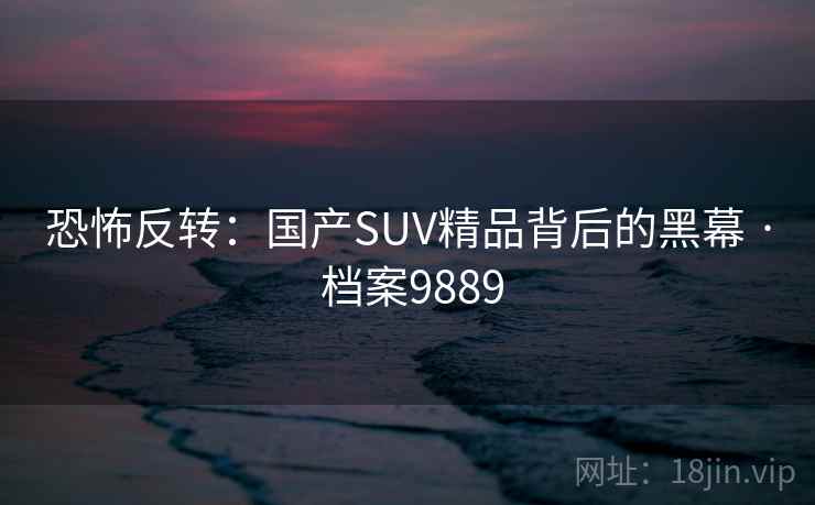 恐怖反转:国产SUV精品背后的黑幕 · 档案9889 第2张 恐怖反转:国产SUV精品背后的黑幕 · 档案9889 第2张
