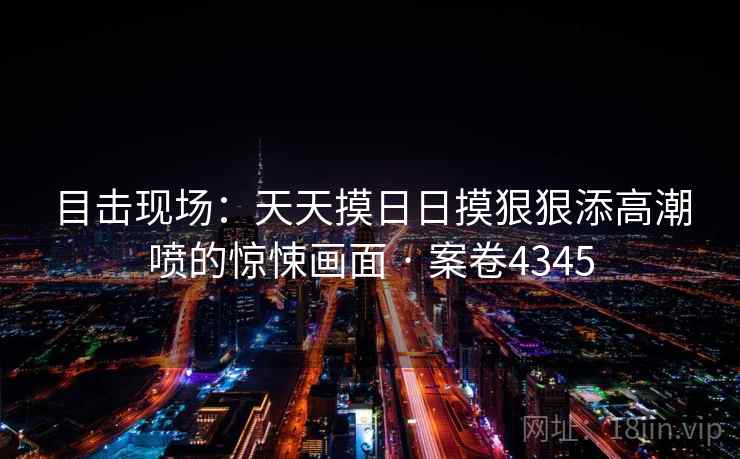 目击现场:天天摸日日摸狠狠添高潮喷的惊悚画面 · 案卷4345 第1张 目击现场:天天摸日日摸狠狠添高潮喷的惊悚画面 · 案卷4345 第1张