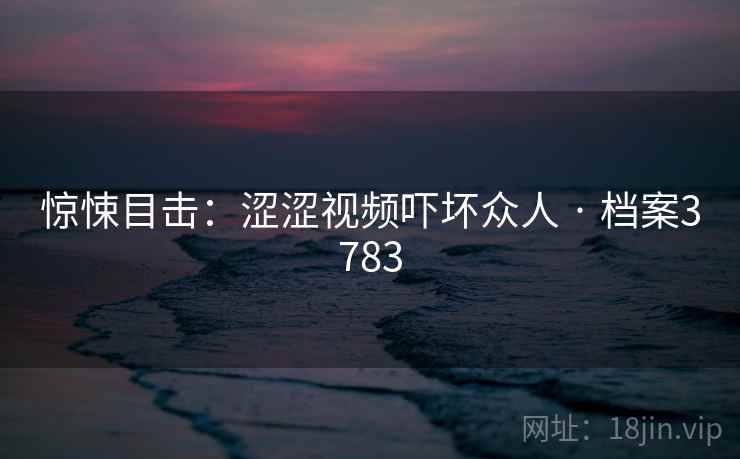 惊悚目击:涩涩视频吓坏众人 · 档案3783 第2张 惊悚目击:涩涩视频吓坏众人 · 档案3783 第2张