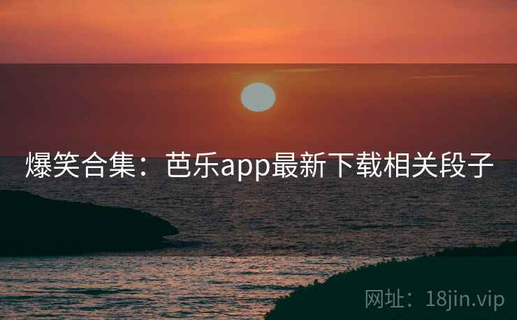 爆笑合集：芭乐app最新下载相关段子